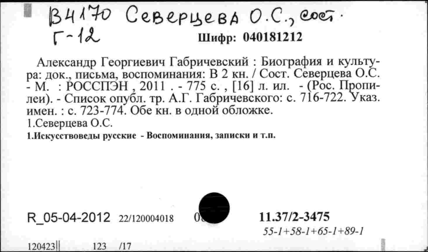 ﻿Сев€рм>гв/) О-С■ 'l	Шифр: 040181212
Александр Георгиевич Габричевский : Биография и культура: док., письма, воспоминания: В 2 кн. / Сост. Северцева О.С. - М. : РОССПЭН ,2011 . - 775 с. , [16] л. ил. - (Рос. Пропилеи). - Список опубл, тр. А.Г. Габричевского: с. 716-722. Указ, имен.: с. 723-774. Обе кн. в одной обложке.
1.Северцева О.С.
1.Искусствоведы русские - Воспоминания, записки и т.п.
R 05-04-2012 22/120004018
11.37/2-3475
55-1+58-1+65-1+89-1
120423
123 /17